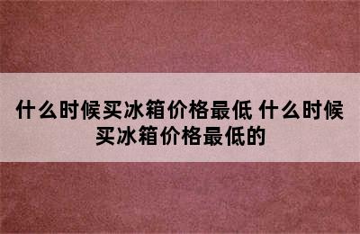 什么时候买冰箱价格最低 什么时候买冰箱价格最低的